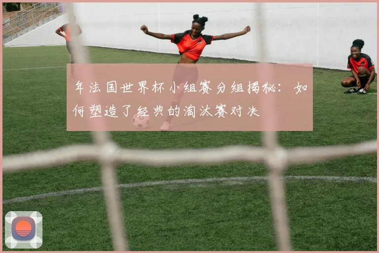 年法国世界杯小组赛分组揭秘：如何塑造了经典的淘汰赛对决