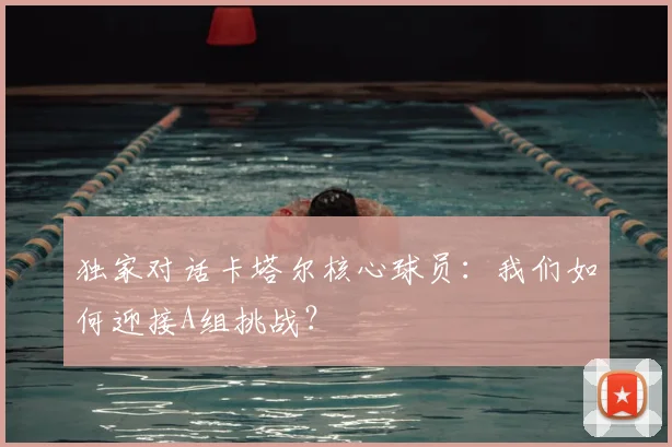 独家对话卡塔尔核心球员：我们如何迎接A组挑战？