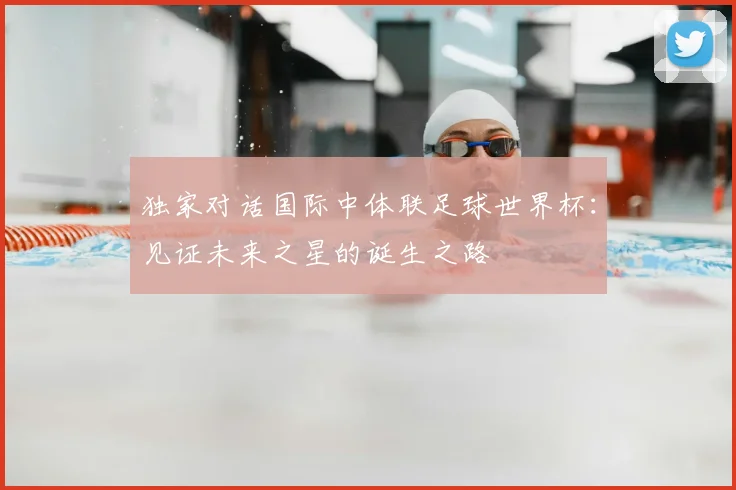 独家对话国际中体联足球世界杯：见证未来之星的诞生之路