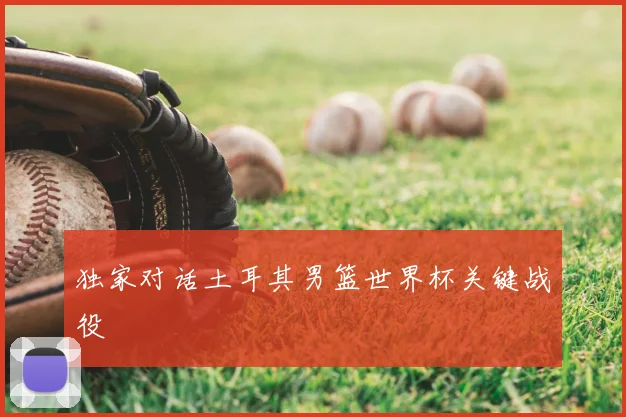 独家对话土耳其男篮世界杯关键战役