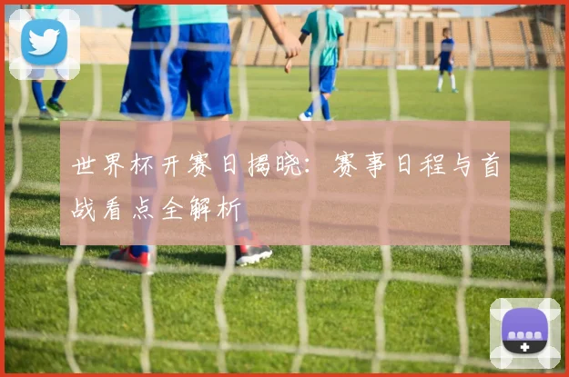 世界杯开赛日揭晓:赛事日程与首战看点全解析