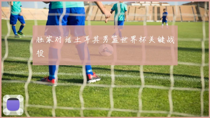 独家对话土耳其男篮世界杯关键战役