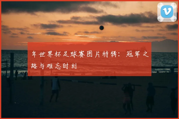 年世界杯足球赛图片特辑:冠军之路与难忘时刻