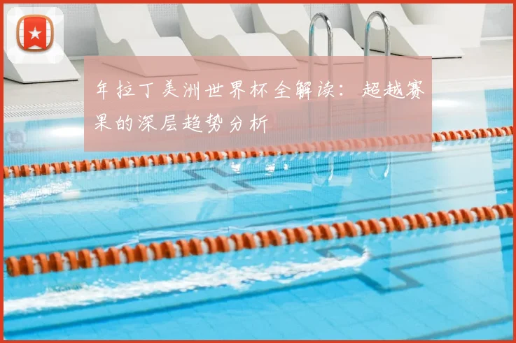 年拉丁美洲世界杯全解读：超越赛果的深层趋势分析