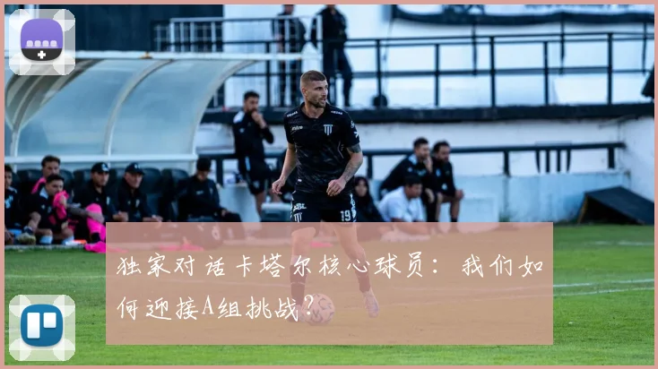 独家对话卡塔尔核心球员：我们如何迎接A组挑战？