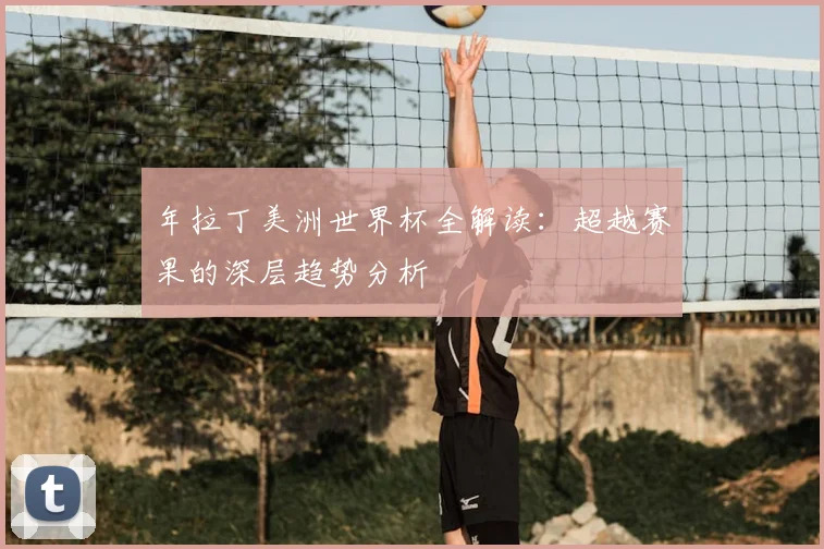 年拉丁美洲世界杯全解读：超越赛果的深层趋势分析
