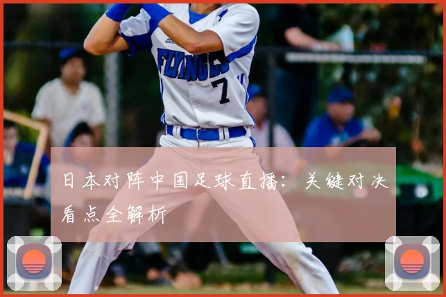 日本对阵中国足球直播：关键对决看点全解析