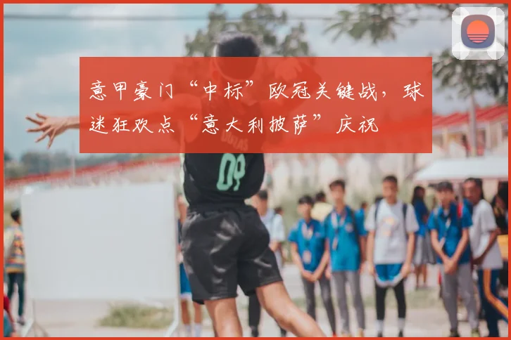 意甲豪门“中标”欧冠关键战，球迷狂欢点“意大利披萨”庆祝