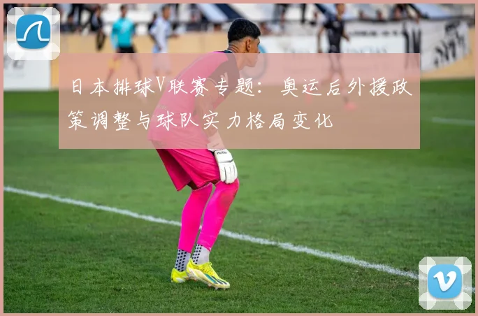 日本排球V联赛专题：奥运后外援政策调整与球队实力格局变化