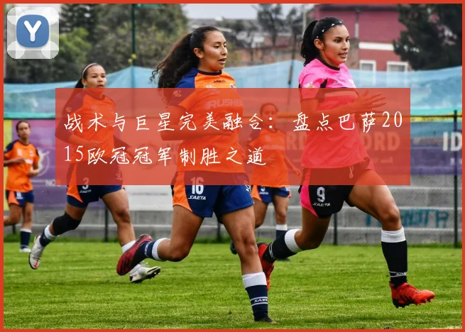 战术与巨星完美融合：盘点巴萨2015欧冠冠军制胜之道