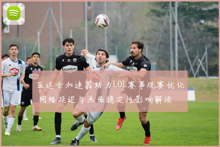 亚运会加速器助力LOL赛事观赛优化 网络延迟与画面稳定性影响解读