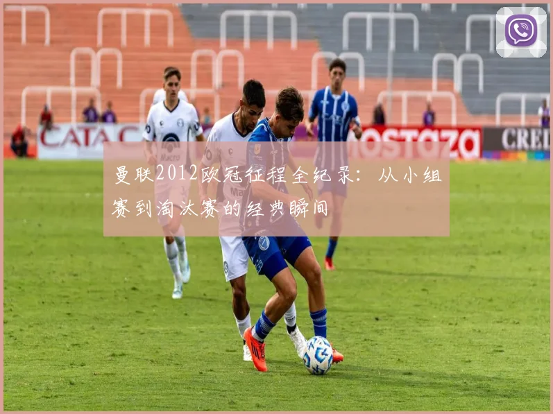 曼联2012欧冠征程全纪录：从小组赛到淘汰赛的经典瞬间